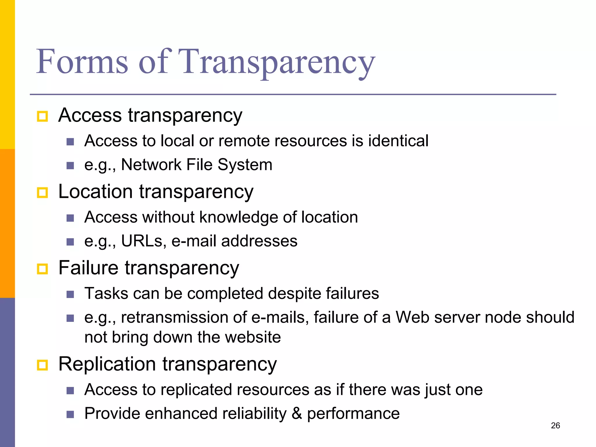 Forms of Transparency  Access transparency  Access to local or remote resources is identical  e.g., Network File System  Location transparency  Access without knowledge of location  e.g., URLs, e-mail addresses  Failure transparency  Tasks can be completed despite failures  e.g., retransmission of e-mails, failure of a Web server node should not bring down the website  Replication transparency  Access to replicated resources as if there was just one  Provide enhanced reliability & performance 26 