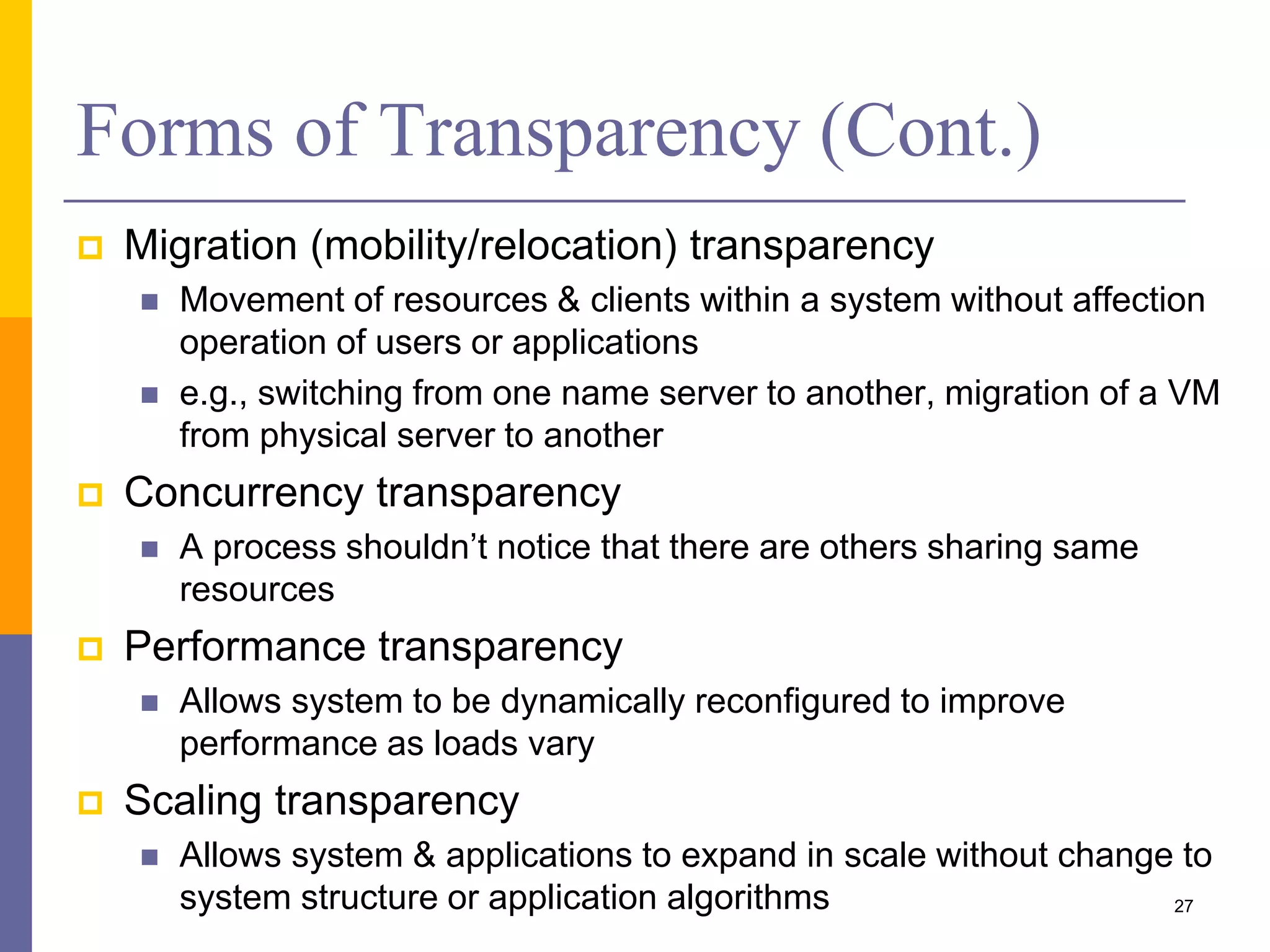 Forms of Transparency (Cont.)  Migration (mobility/relocation) transparency  Movement of resources & clients within a system without affection operation of users or applications  e.g., switching from one name server to another, migration of a VM from physical server to another  Concurrency transparency  A process shouldn’t notice that there are others sharing same resources  Performance transparency  Allows system to be dynamically reconfigured to improve performance as loads vary  Scaling transparency  Allows system & applications to expand in scale without change to system structure or application algorithms 27 