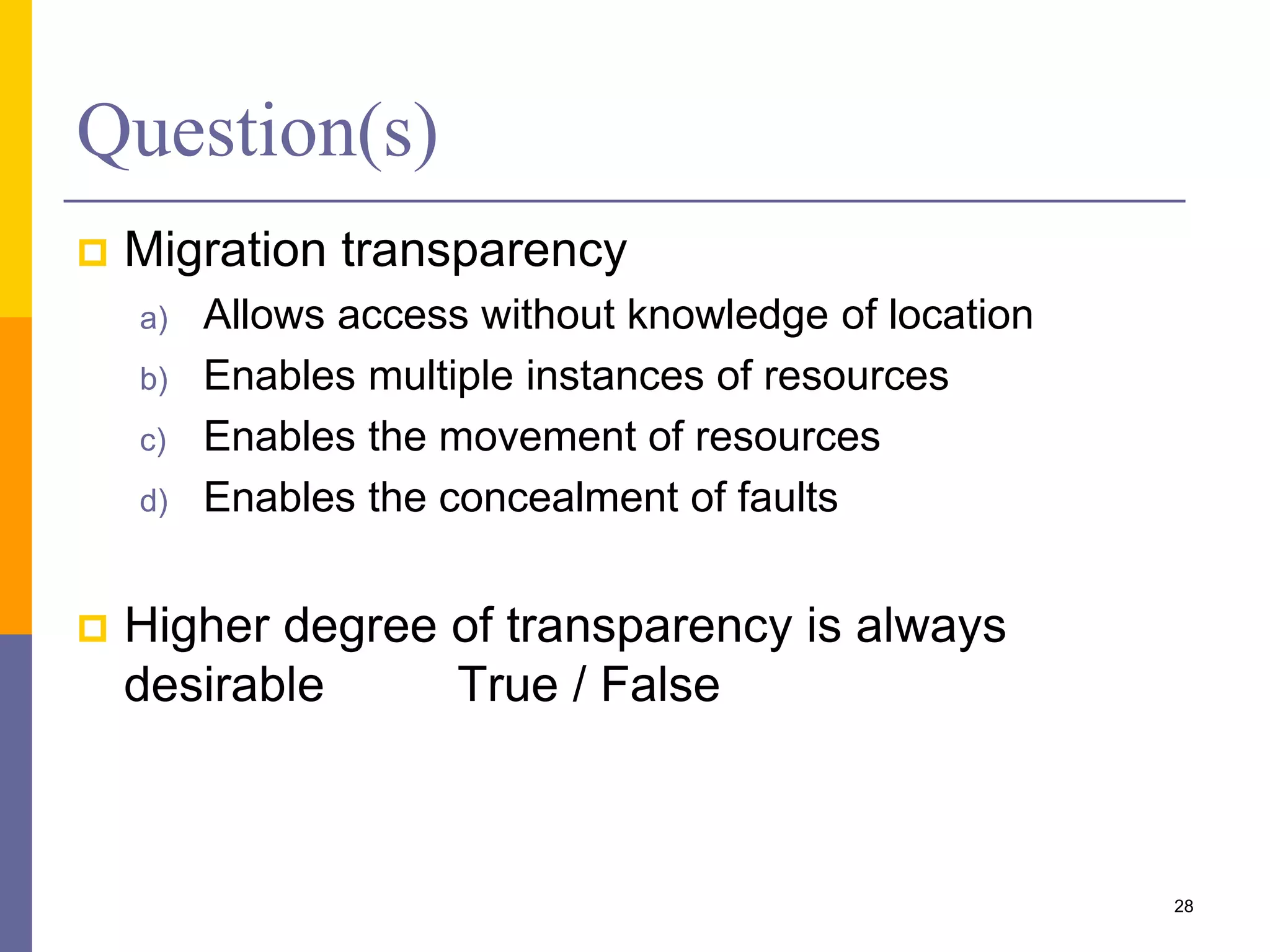 Question(s)  Migration transparency a) Allows access without knowledge of location b) Enables multiple instances of resources c) Enables the movement of resources d) Enables the concealment of faults  Higher degree of transparency is always desirable True / False 28 
