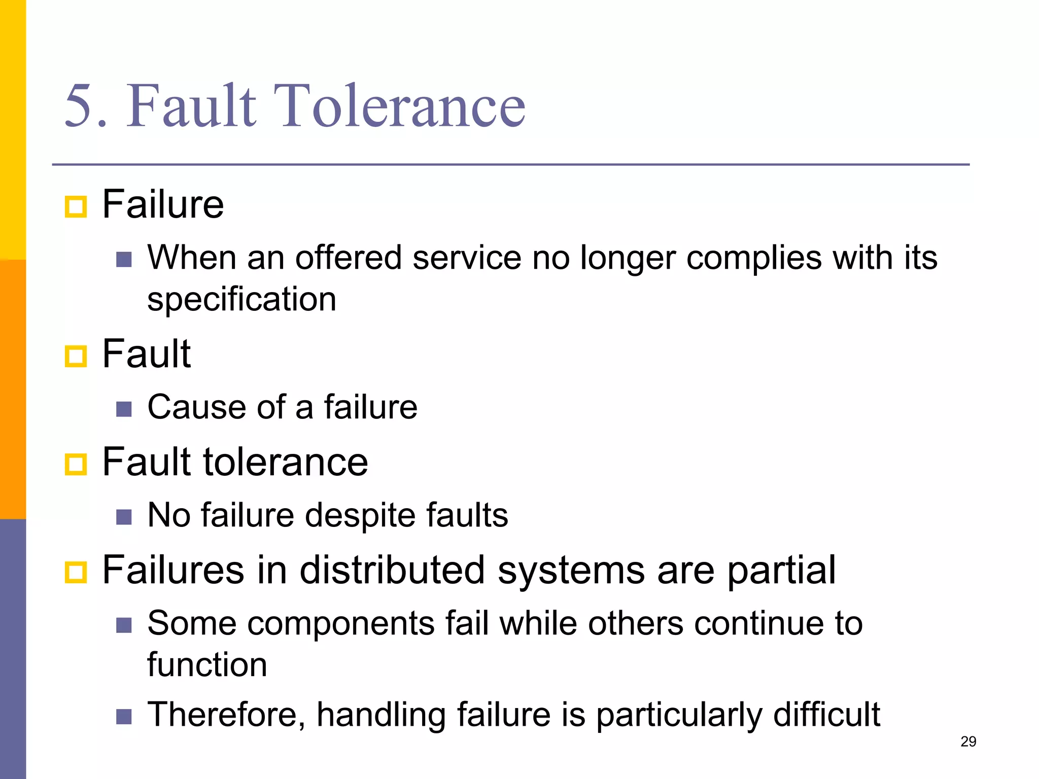 5. Fault Tolerance  Failure  When an offered service no longer complies with its specification  Fault  Cause of a failure  Fault tolerance  No failure despite faults  Failures in distributed systems are partial  Some components fail while others continue to function  Therefore, handling failure is particularly difficult 29 