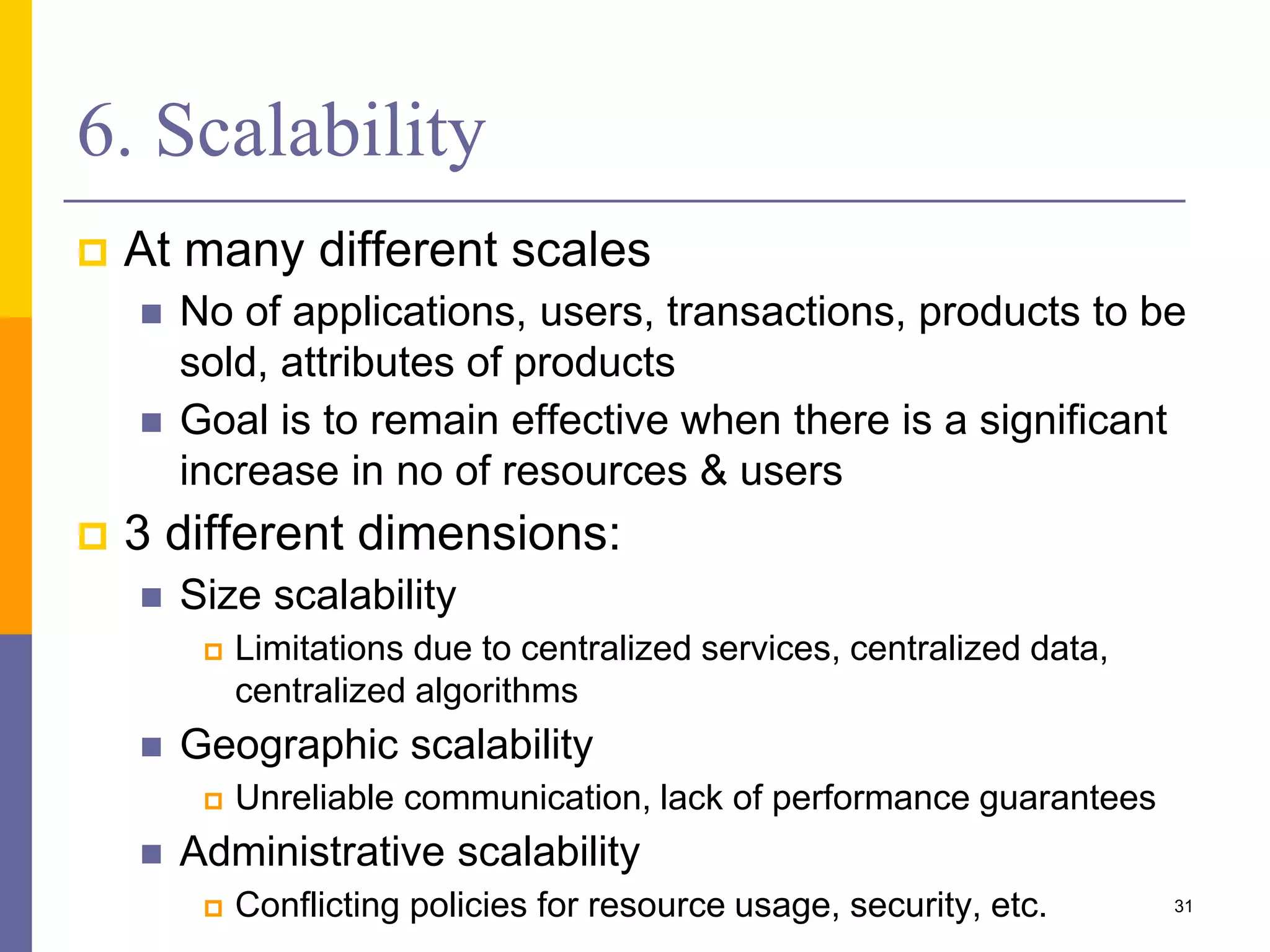 6. Scalability  At many different scales  No of applications, users, transactions, products to be sold, attributes of products  Goal is to remain effective when there is a significant increase in no of resources & users  3 different dimensions:  Size scalability  Limitations due to centralized services, centralized data, centralized algorithms  Geographic scalability  Unreliable communication, lack of performance guarantees  Administrative scalability  Conflicting policies for resource usage, security, etc. 31 