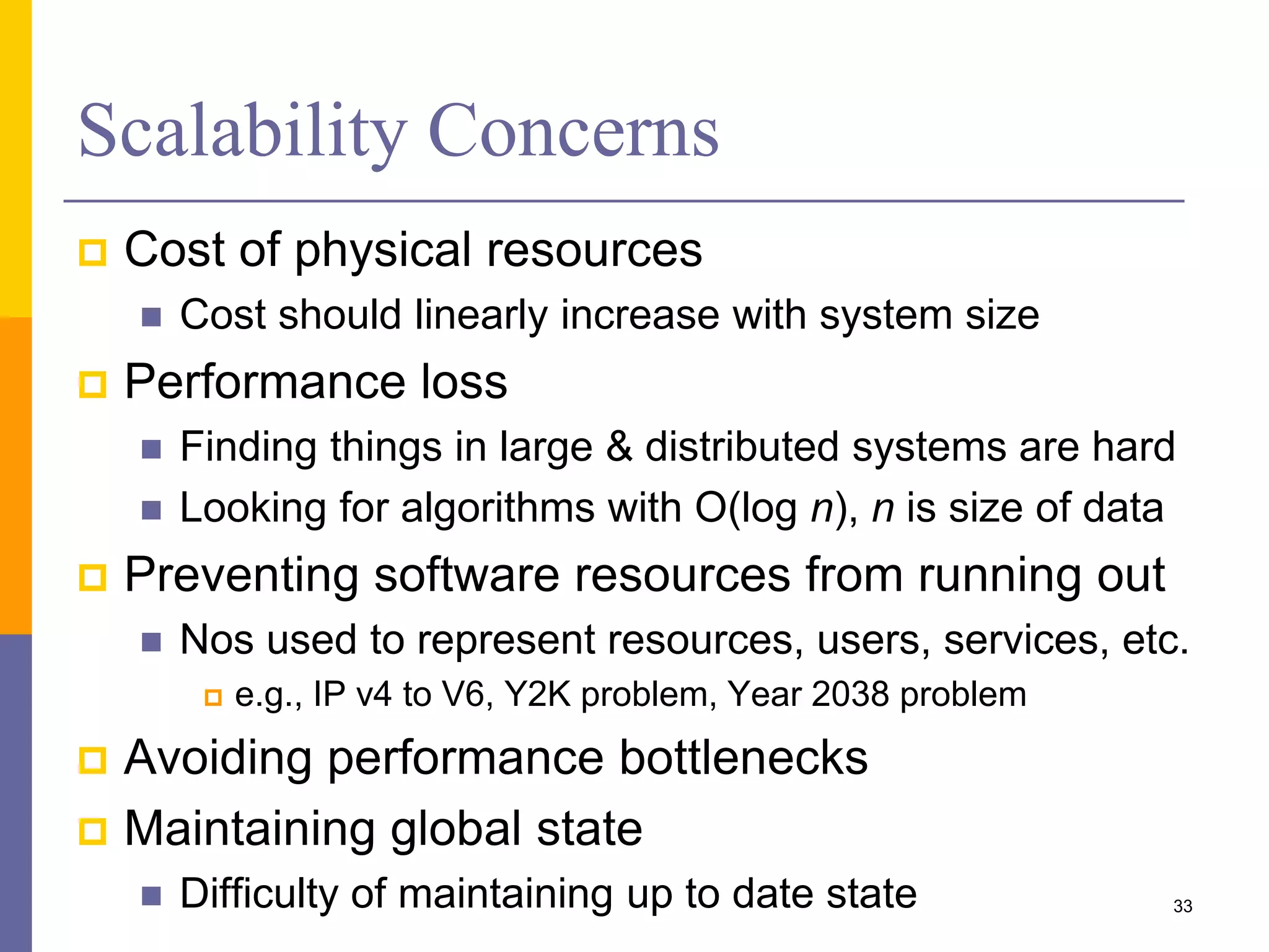 Scalability Concerns  Cost of physical resources  Cost should linearly increase with system size  Performance loss  Finding things in large & distributed systems are hard  Looking for algorithms with O(log n), n is size of data  Preventing software resources from running out  Nos used to represent resources, users, services, etc.  e.g., IP v4 to V6, Y2K problem, Year 2038 problem  Avoiding performance bottlenecks  Maintaining global state  Difficulty of maintaining up to date state 33 