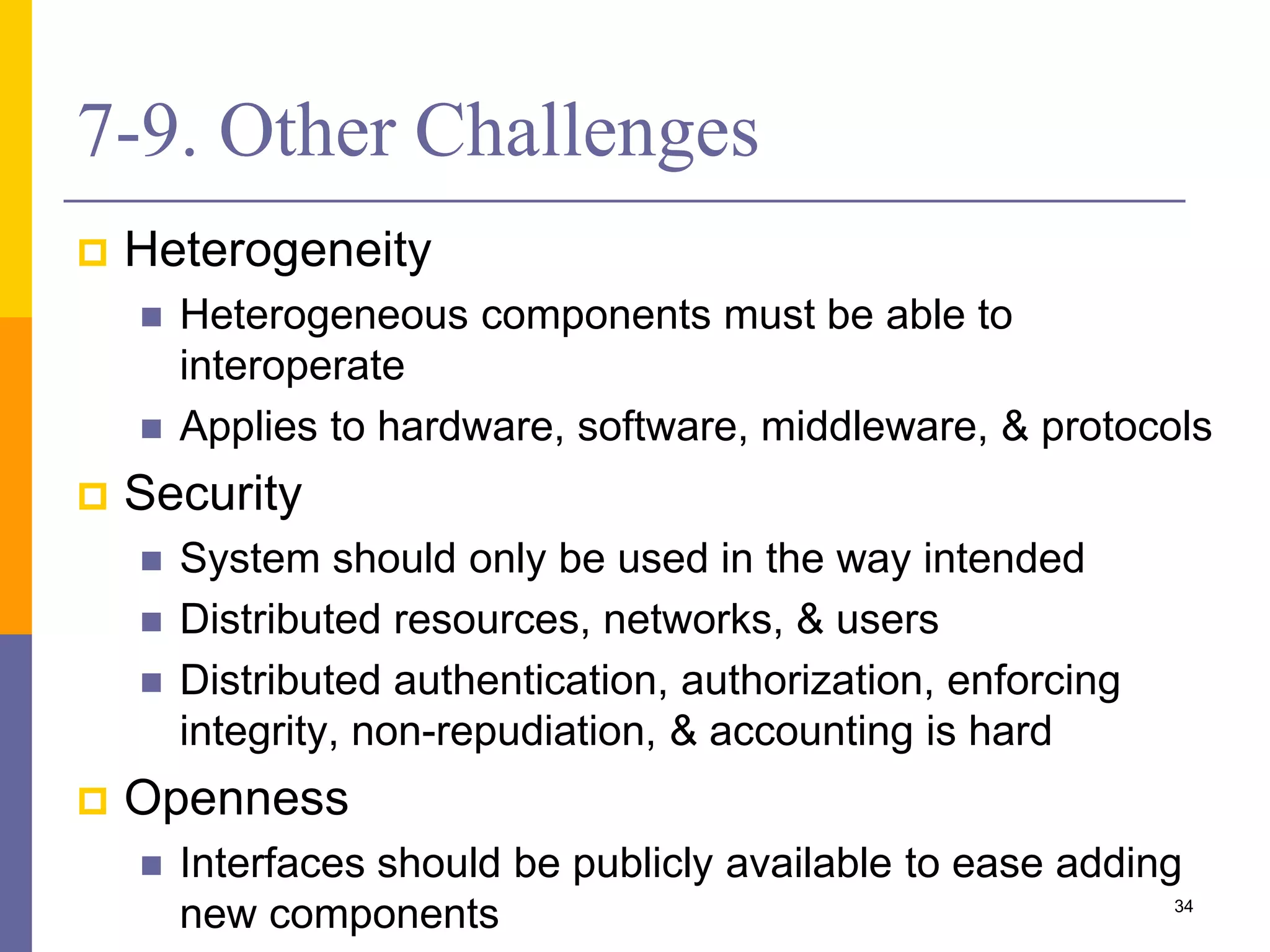 7-9. Other Challenges  Heterogeneity  Heterogeneous components must be able to interoperate  Applies to hardware, software, middleware, & protocols  Security  System should only be used in the way intended  Distributed resources, networks, & users  Distributed authentication, authorization, enforcing integrity, non-repudiation, & accounting is hard  Openness  Interfaces should be publicly available to ease adding new components 34 