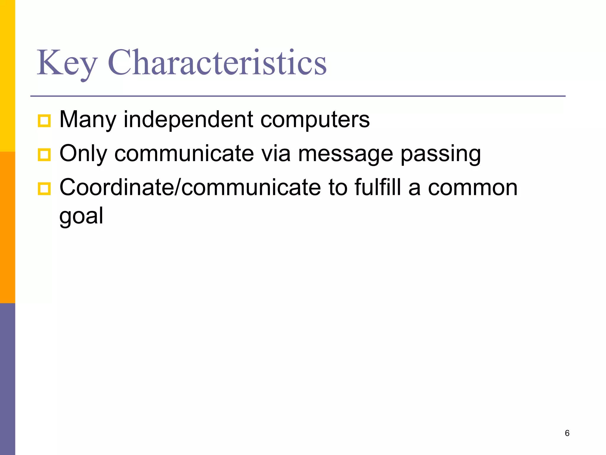 Key Characteristics  Many independent computers  Only communicate via message passing  Coordinate/communicate to fulfill a common goal 6 
