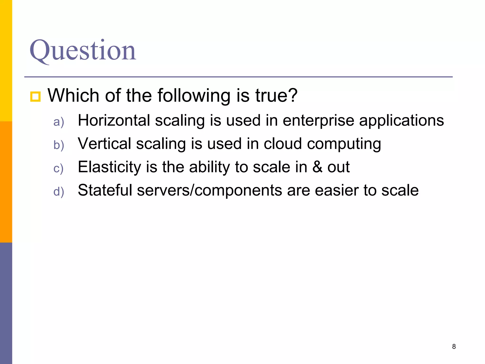 Question  Which of the following is true? a) Horizontal scaling is used in enterprise applications b) Vertical scaling is used in cloud computing c) Elasticity is the ability to scale in & out d) Stateful servers/components are easier to scale 8 