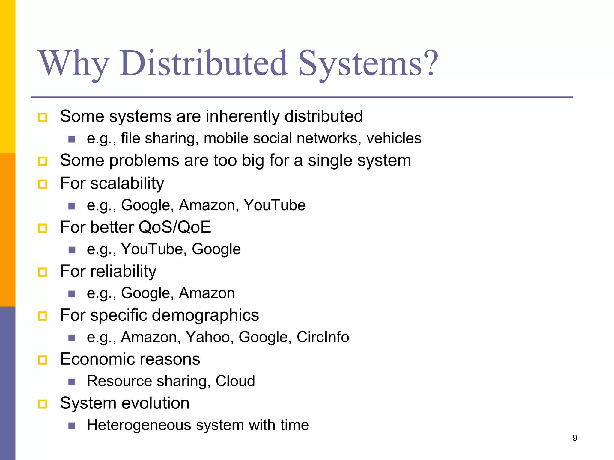 Why Distributed Systems?  Some systems are inherently distributed  e.g., file sharing, mobile social networks, vehicles  Some problems are too big for a single system  For scalability  e.g., Google, Amazon, YouTube  For better QoS/QoE  e.g., YouTube, Google  For reliability  e.g., Google, Amazon  For specific demographics  e.g., Amazon, Yahoo, Google, CircInfo  Economic reasons  Resource sharing, Cloud  System evolution  Heterogeneous system with time 9 