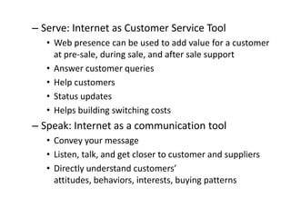 – Serve: Internet as Customer Service Tool
   • Web presence can be used to add value for a customer
     at pre-sale, during sale, and after sale support
   • Answer customer queries
   • Help customers
   • Status updates
   • Helps building switching costs
– Speak: Internet as a communication tool
   • Convey your message
   • Listen, talk, and get closer to customer and suppliers
   • Directly understand customers’
     attitudes, behaviors, interests, buying patterns
 