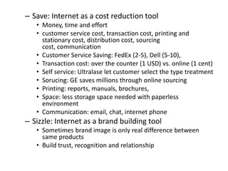 – Save: Internet as a cost reduction tool
   • Money, time and effort
   • customer service cost, transaction cost, printing and
     stationary cost, distribution cost, sourcing
     cost, communication
   • Customer Service Saving: FedEx (2-5), Dell (5-10),
   • Transaction cost: over the counter (1 USD) vs. online (1 cent)
   • Self service: Ultralase let customer select the type treatment
   • Sorucing: GE saves millions through online sourcing
   • Printing: reports, manuals, brochures,
   • Space: less storage space needed with paperless
     environment
   • Communication: email, chat, internet phone
– Sizzle: Internet as a brand building tool
   • Sometimes brand image is only real difference between
     same products
   • Build trust, recognition and relationship
 