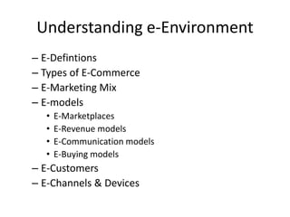 Understanding e-Environment
– E-Defintions
– Types of E-Commerce
– E-Marketing Mix
– E-models
  •   E-Marketplaces
  •   E-Revenue models
  •   E-Communication models
  •   E-Buying models
– E-Customers
– E-Channels & Devices
 