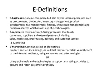 E-Definitions
• E-business includes e-commerce but also covers internal processes such
  as procurement, production, inventory management, product
  development, risk management, finance, knowledge management and
  human resources which makes use of e-technologies.
• E-commerce covers outward-facing processes that touch
  customers, suppliers and external partners, including
  sales, marketing, order taking, delivery, and customer service.
   E-Marketing
• E-Marketing: Communicating or promoting a
  product, service, idea, image, or skill that may carry certain value/benefit
  to the intended audience, using e-channels and e-technologies
                                   OR
  Using e-channels and e-technologies to support marketing activities to
  acquire and retain customers profitably
 