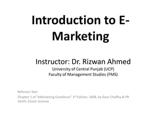Introduction to E-
             Marketing
            Instructor: Dr. Rizwan Ahmed
                       University of Central Punjab (UCP)
                     Faculty of Management Studies (FMS)


Referece Text:
Chapter 1 of “eMarketing Excellence” 3rd Edition, 2008, by Dave Chaffey & PR
Smith, Elsveir Science
 