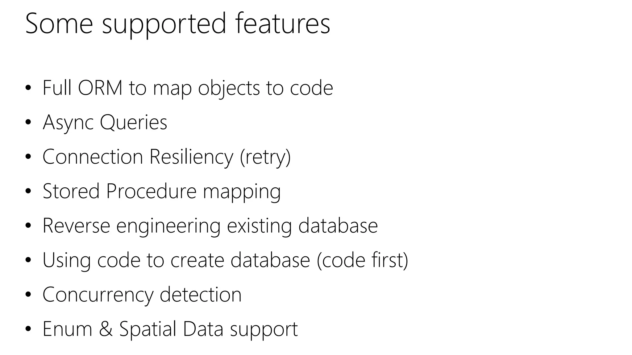 Some supported features
• Full ORM to map objects to code
• Async Queries
• Connection Resiliency (retry)
• Stored Procedure mapping
• Reverse engineering existing database
• Using code to create database (code first)
• Concurrency detection
• Enum & Spatial Data support
 