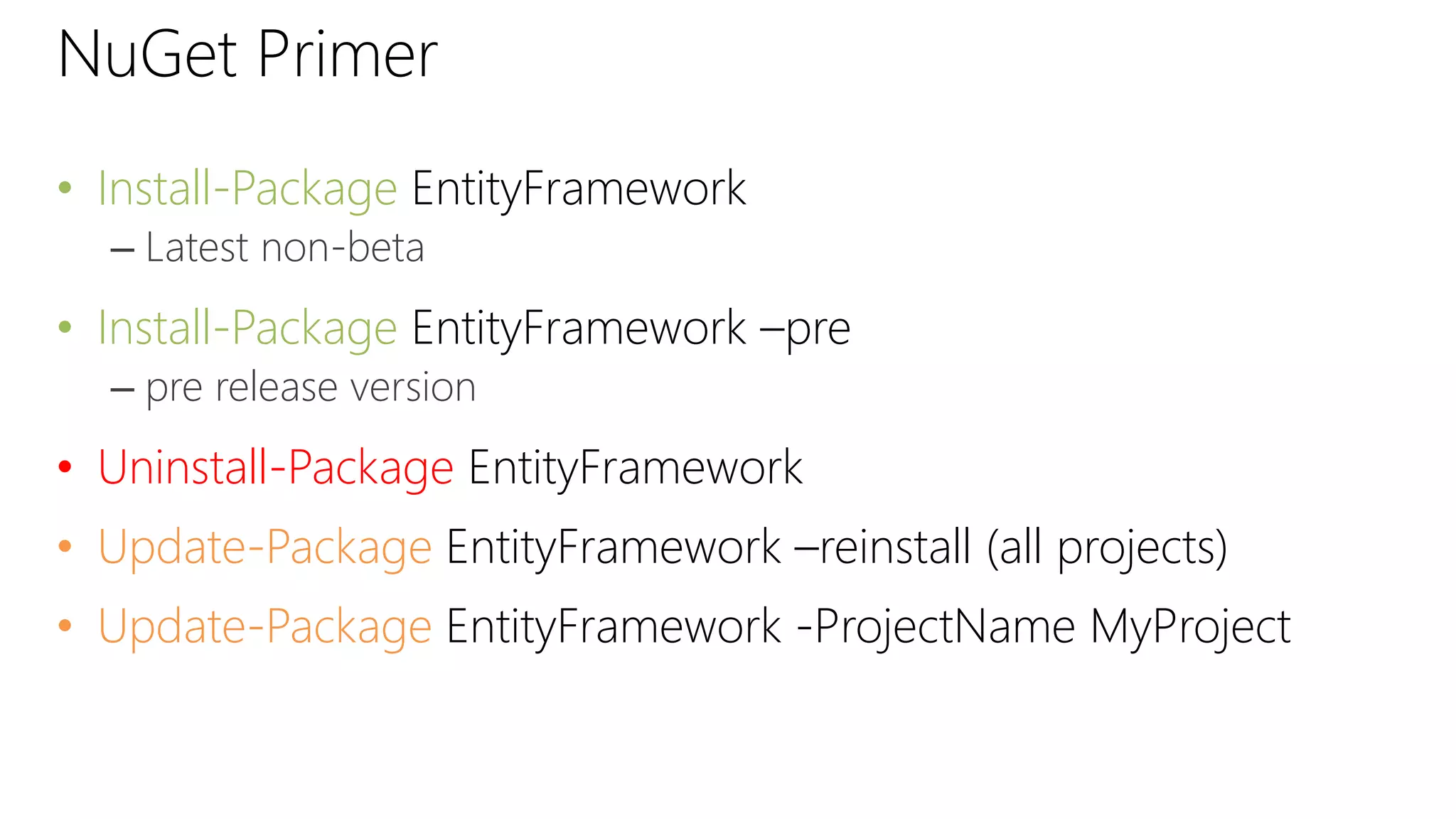 NuGet Primer
• Install-Package EntityFramework
– Latest non-beta
• Install-Package EntityFramework –pre
– pre release version
• Uninstall-Package EntityFramework
• Update-Package EntityFramework –reinstall (all projects)
• Update-Package EntityFramework -ProjectName MyProject
 