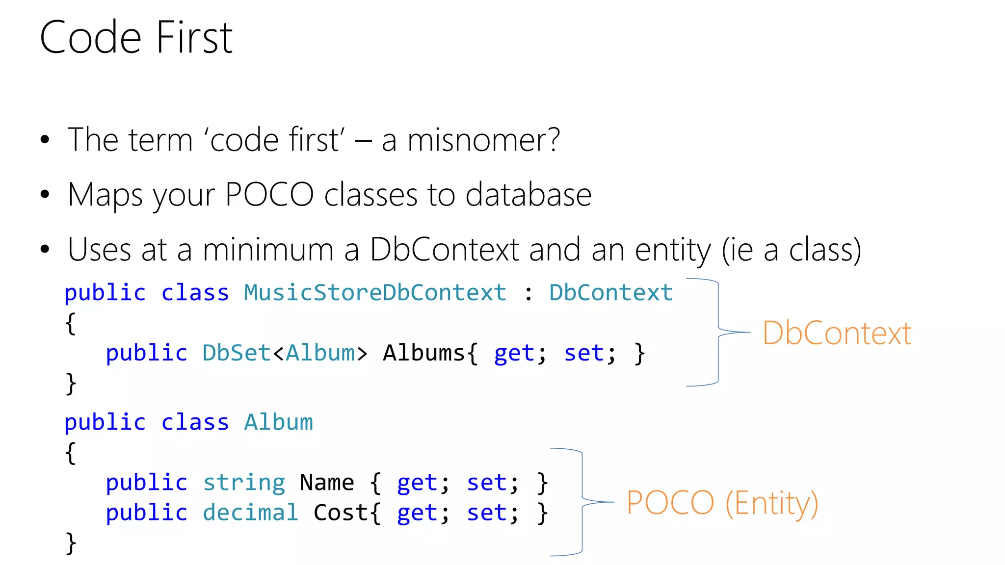 Code First
• The term ‘code first’ – a misnomer?
• Maps your POCO classes to database
• Uses at a minimum a DbContext and an entity (ie a class)
public class MusicStoreDbContext : DbContext
{
public DbSet<Album> Albums{ get; set; }
}
public class Album
{
public string Name { get; set; }
public decimal Cost{ get; set; }
}
DbContext
POCO (Entity)
 