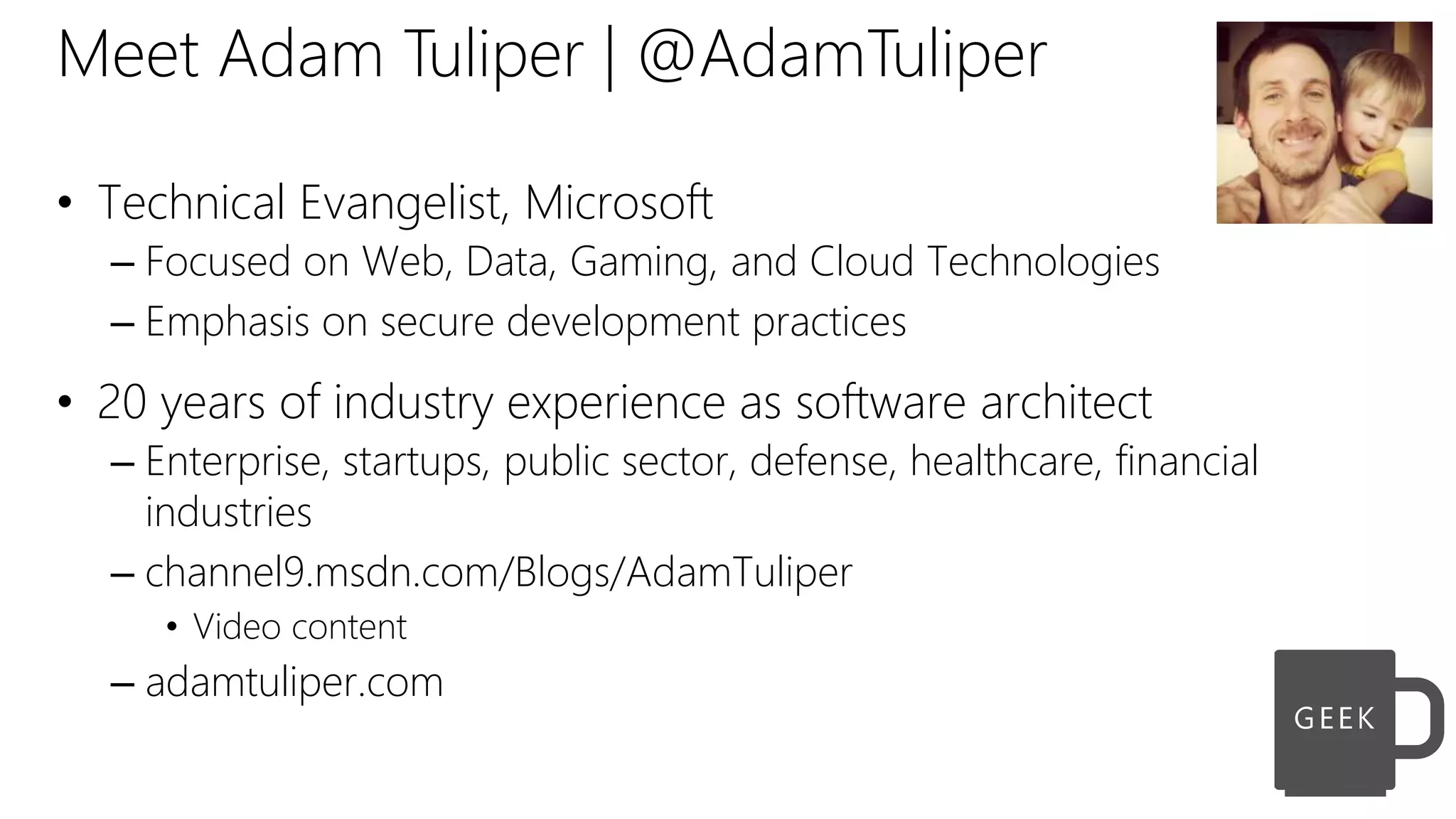 Meet Adam Tuliper | @AdamTuliper
• Technical Evangelist, Microsoft
– Focused on Web, Data, Gaming, and Cloud Technologies
– Emphasis on secure development practices
• 20 years of industry experience as software architect
– Enterprise, startups, public sector, defense, healthcare, financial
industries
– channel9.msdn.com/Blogs/AdamTuliper
• Video content
– adamtuliper.com
 