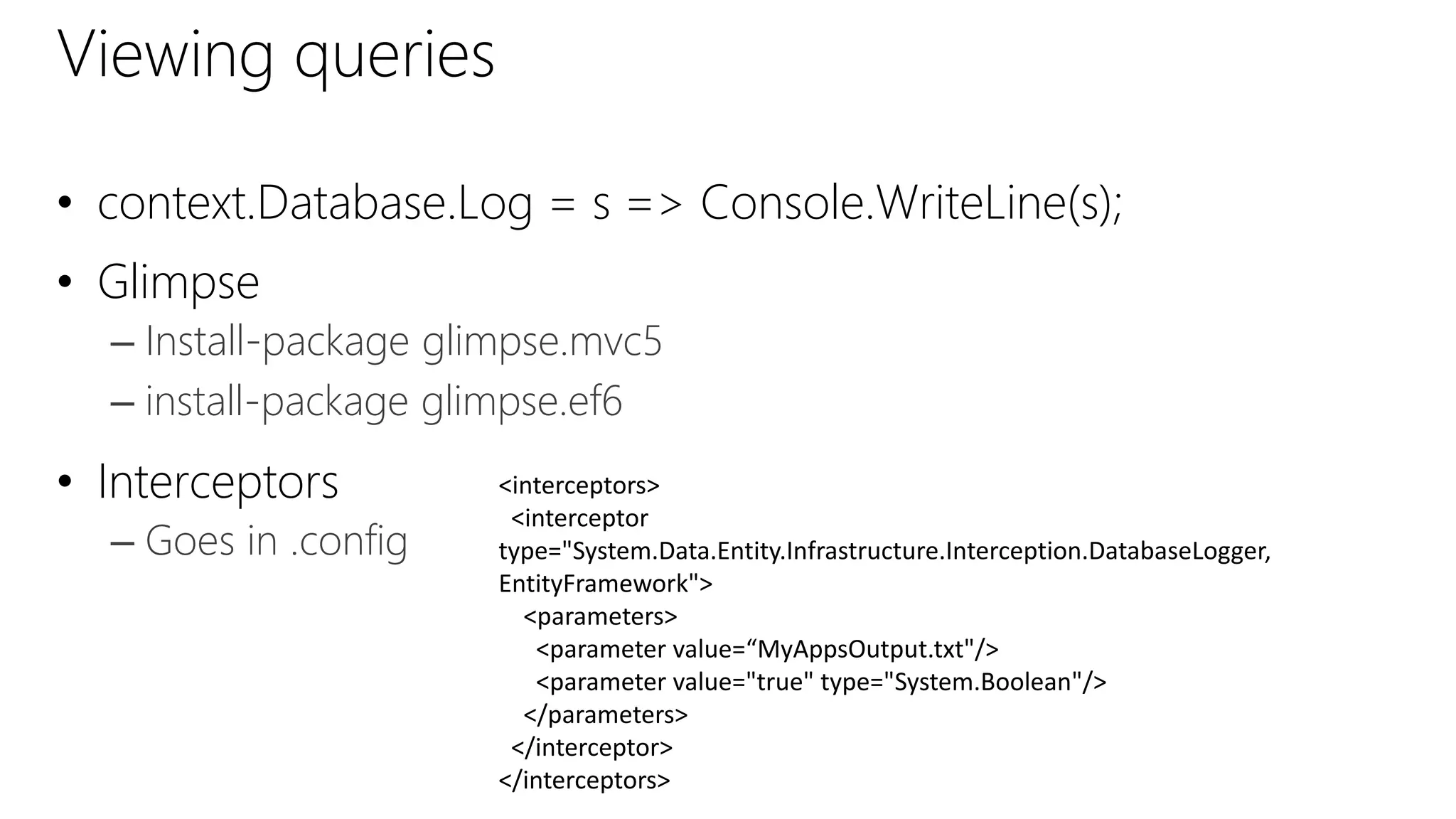 Viewing queries
• context.Database.Log = s => Console.WriteLine(s);
• Glimpse
– Install-package glimpse.mvc5
– install-package glimpse.ef6
• Interceptors
– Goes in .config
<interceptors>
<interceptor
type="System.Data.Entity.Infrastructure.Interception.DatabaseLogger,
EntityFramework">
<parameters>
<parameter value=“MyAppsOutput.txt"/>
<parameter value="true" type="System.Boolean"/>
</parameters>
</interceptor>
</interceptors>
 