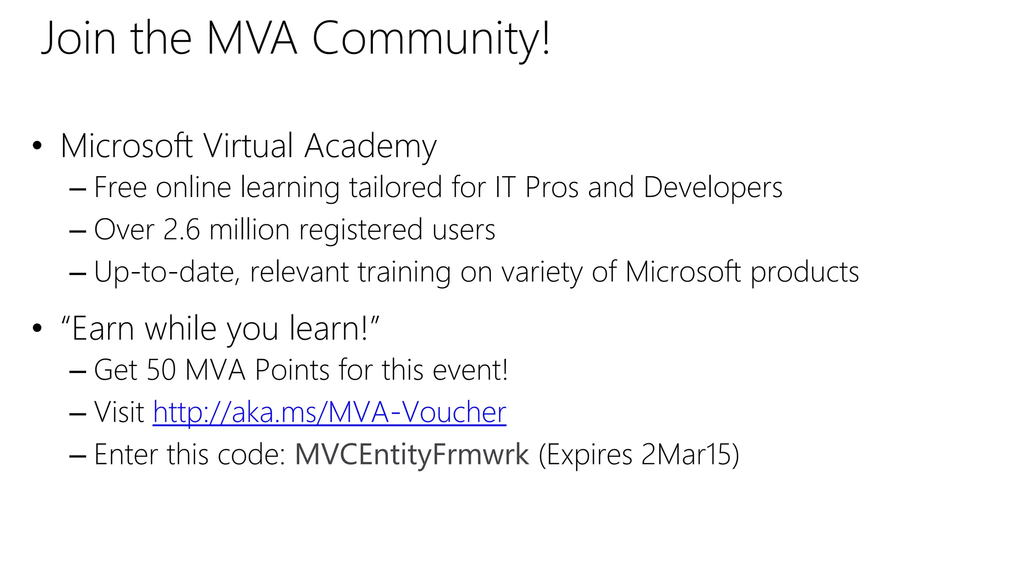 • Microsoft Virtual Academy
– Free online learning tailored for IT Pros and Developers
– Over 2.6 million registered users
– Up-to-date, relevant training on variety of Microsoft products
• “Earn while you learn!”
– Get 50 MVA Points for this event!
– Visit http://aka.ms/MVA-Voucher
– Enter this code: MVCEntityFrmwrk (Expires 2Mar15)
Join the MVA Community!
 