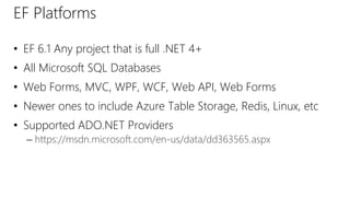 EF Platforms
• EF 6.1 Any project that is full .NET 4+
• All Microsoft SQL Databases
• Web Forms, MVC, WPF, WCF, Web API, Web Forms
• Newer ones to include Azure Table Storage, Redis, Linux, etc
• Supported ADO.NET Providers
– https://msdn.microsoft.com/en-us/data/dd363565.aspx
 