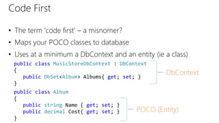 Code First
• The term ‘code first’ – a misnomer?
• Maps your POCO classes to database
• Uses at a minimum a DbContext and an entity (ie a class)
public class MusicStoreDbContext : DbContext
{
public DbSet<Album> Albums{ get; set; }
}
public class Album
{
public string Name { get; set; }
public decimal Cost{ get; set; }
}
DbContext
POCO (Entity)
 