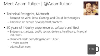 Meet Adam Tuliper | @AdamTuliper
• Technical Evangelist, Microsoft
– Focused on Web, Data, Gaming, and Cloud Technologies
– Emphasis on secure development practices
• 20 years of industry experience as software architect
– Enterprise, startups, public sector, defense, healthcare, financial
industries
– channel9.msdn.com/Blogs/AdamTuliper
• Video content
– adamtuliper.com
 