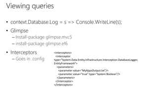Viewing queries
• context.Database.Log = s => Console.WriteLine(s);
• Glimpse
– Install-package glimpse.mvc5
– install-package glimpse.ef6
• Interceptors
– Goes in .config
<interceptors>
<interceptor
type="System.Data.Entity.Infrastructure.Interception.DatabaseLogger,
EntityFramework">
<parameters>
<parameter value=“MyAppsOutput.txt"/>
<parameter value="true" type="System.Boolean"/>
</parameters>
</interceptor>
</interceptors>
 