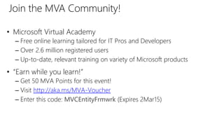 • Microsoft Virtual Academy
– Free online learning tailored for IT Pros and Developers
– Over 2.6 million registered users
– Up-to-date, relevant training on variety of Microsoft products
• “Earn while you learn!”
– Get 50 MVA Points for this event!
– Visit http://aka.ms/MVA-Voucher
– Enter this code: MVCEntityFrmwrk (Expires 2Mar15)
Join the MVA Community!
 