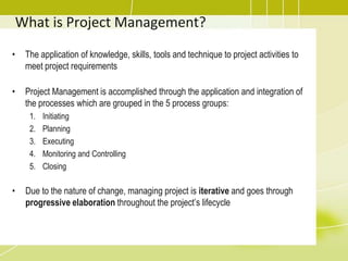 What is Project Management?The application of knowledge, skills, tools and technique to project activities to meet project requirementsProject Management is accomplished through the application and integration of the processes which are grouped in the 5 process groups:Initiating Planning ExecutingMonitoring and Controlling ClosingDue to the nature of change, managing project is iterative and goes through progressive elaboration throughout the project’s lifecycle