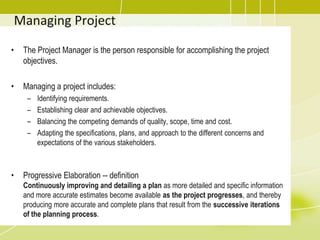 Managing ProjectThe Project Manager is the person responsible for accomplishing the project objectives.Managing a project includes:Identifying requirements.Establishing clear and achievable objectives.Balancing the competing demands of quality, scope, time and cost.Adapting the specifications, plans, and approach to the different concerns and expectations of the various stakeholders.Progressive Elaboration -- definitionContinuously improving and detailing a plan as more detailed and specific information and more accurate estimates become available as the project progresses, and thereby producing more accurate and complete plans that result from the successive iterations of the planning process. 