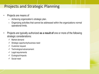 Projects and Strategic PlanningProjects are means of Achieving organization’s strategic plan.Organizing activities that cannot be addressed within the organizations normal operational limits. Projects are typically authorized as a result of one or more of the following strategic considerations:Market demand 