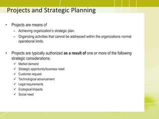 Projects and Strategic Planning
• Projects are means of
– Achieving organization’s strategic plan.
– Organizing activities that cannot be addressed within the organizations normal
operational limits.
• Projects are typically authorized as a result of one or more of the following
strategic considerations:
 Market demand
 Strategic opportunity/business need
 Customer request
 Technological advancement
 Legal requirements
 Ecological Impacts
 Social need
 