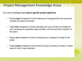 Project Management Knowledge Areas
Four core knowledge areas lead to specific project objectives.
– Project scope management involves defining and managing all the work required to
complete the project successfully.
– Project time management includes estimating how long it will take to complete the
work, developing an acceptable project schedule, and ensuring timely completion of
the project.
– Project cost management consists of preparing and managing the budget for the
project.
– Project quality management ensures that the project will satisfy the stated or implied
needs for which it was undertaken.
 