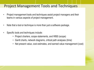 Project Management Tools and Techniques
• Project management tools and techniques assist project managers and their
teams in various aspects of project management.
• Note that a tool or technique is more than just a software package.
• Specific tools and techniques include:
• Project charters, scope statements, and WBS (scope)
• Gantt charts, network diagrams, critical path analyses (time)
• Net present value, cost estimates, and earned value management (cost)
 