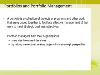 Portfolios and Portfolio Management
• A portfolio is a collection of projects or programs and other work
that are grouped together to facilitate effective management of that
work to meet strategic business objectives.
• Portfolio managers help their organizations
– make wise investment decisions
– by helping to select and analyze projects from a strategic perspective
 