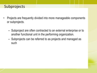 Subprojects
• Projects are frequently divided into more manageable components
or subprojects.
– Subproject are often contracted to an external enterprise or to
another functional unit in the performing organization.
– Subprojects can be referred to as projects and managed as
such
 