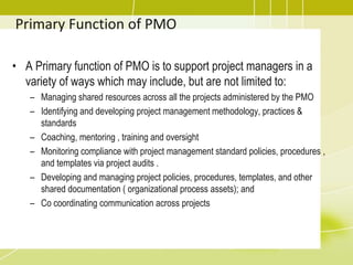 Primary Function of PMO
• A Primary function of PMO is to support project managers in a
variety of ways which may include, but are not limited to:
– Managing shared resources across all the projects administered by the PMO
– Identifying and developing project management methodology, practices &
standards
– Coaching, mentoring , training and oversight
– Monitoring compliance with project management standard policies, procedures ,
and templates via project audits .
– Developing and managing project policies, procedures, templates, and other
shared documentation ( organizational process assets); and
– Co coordinating communication across projects
 