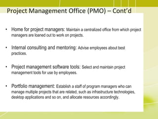Project Management Office (PMO) – Cont’d
• Home for project managers: Maintain a centralized office from which project
managers are loaned out to work on projects.
• Internal consulting and mentoring: Advise employees about best
practices.
• Project management software tools: Select and maintain project
management tools for use by employees.
• Portfolio management: Establish a staff of program managers who can
manage multiple projects that are related, such as infrastructure technologies,
desktop applications and so on, and allocate resources accordingly.
 