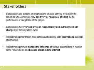 Stakeholders
• Stakeholders are persons or organizations who are actively involved in the
project or whose interests may positively or negatively affected by the
performance or completion of the project.
• Stakeholders have varying levels of responsibility and authority and can
change over the project life cycle
• Project management team must continuously identify both external and internal
stakeholders
• Project manager must manage the influence of various stakeholders in relation
to the requirements and balance stakeholders’ interest
 