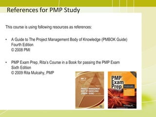 References for PMP Study
This course is using following resources as references:
• A Guide to The Project Management Body of Knowledge (PMBOK Guide)
Fourth Edition
© 2008 PMI
• PMP Exam Prep, Rita’s Course in a Book for passing the PMP Exam
Sixth Edition
© 2009 Rita Mulcahy, PMP
 