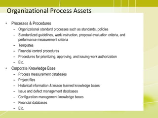Organizational Process Assets
• Processes & Procedures
– Organizational standard processes such as standards, policies
– Standardized guidelines, work instruction, proposal evaluation criteria, and
performance measurement criteria
– Templates
– Financial control procedures
– Procedures for prioritizing, approving, and issuing work authorization
– Etc.
• Corporate Knowledge Base
– Process measurement databases
– Project files
– Historical information & lesson learned knowledge bases
– Issue and defect management databases
– Configuration management knowledge bases
– Financial databases
– Etc.
 