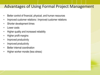 Advantages of Using Formal Project Management
• Better control of financial, physical, and human resources
• Improved customer relations Improved customer relations
• Shorter development times
• Lower costs
• Higher quality and increased reliability
• Higher profit margins
• Improved productivity
• Improved productivity
• Better internal coordination
• Higher worker morale (less stress)
 