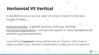 A few deﬁnitions so we are clear on what is meant in the next
couple of slides …
Vertical (market) - a speciﬁc business niche (e.g. banking)
Horizontal (application) - concept that applies to many (sometimes all)
verticals (e.g fraud detection)
I know we're all supposed to know stuﬀ like that, but I'll admit I didn't know so
maybe you didn't either. Feel free to quietly thank me later, you're most welcome!
 