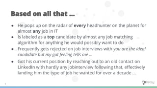 ● He pops up on the radar of every headhunter on the planet for
almost any job in IT
● Is labeled as a top candidate by almost any job matching
algorithm for anything he would possibly want to do
● Frequently gets rejected on job interviews with you are the ideal
candidate but my gut feeling tells me ...
● Got his current position by reaching out to an old contact on
LinkedIn with hardly any jobinterview following that, eﬀectively
landing him the type of job he wanted for over a decade ...
 
