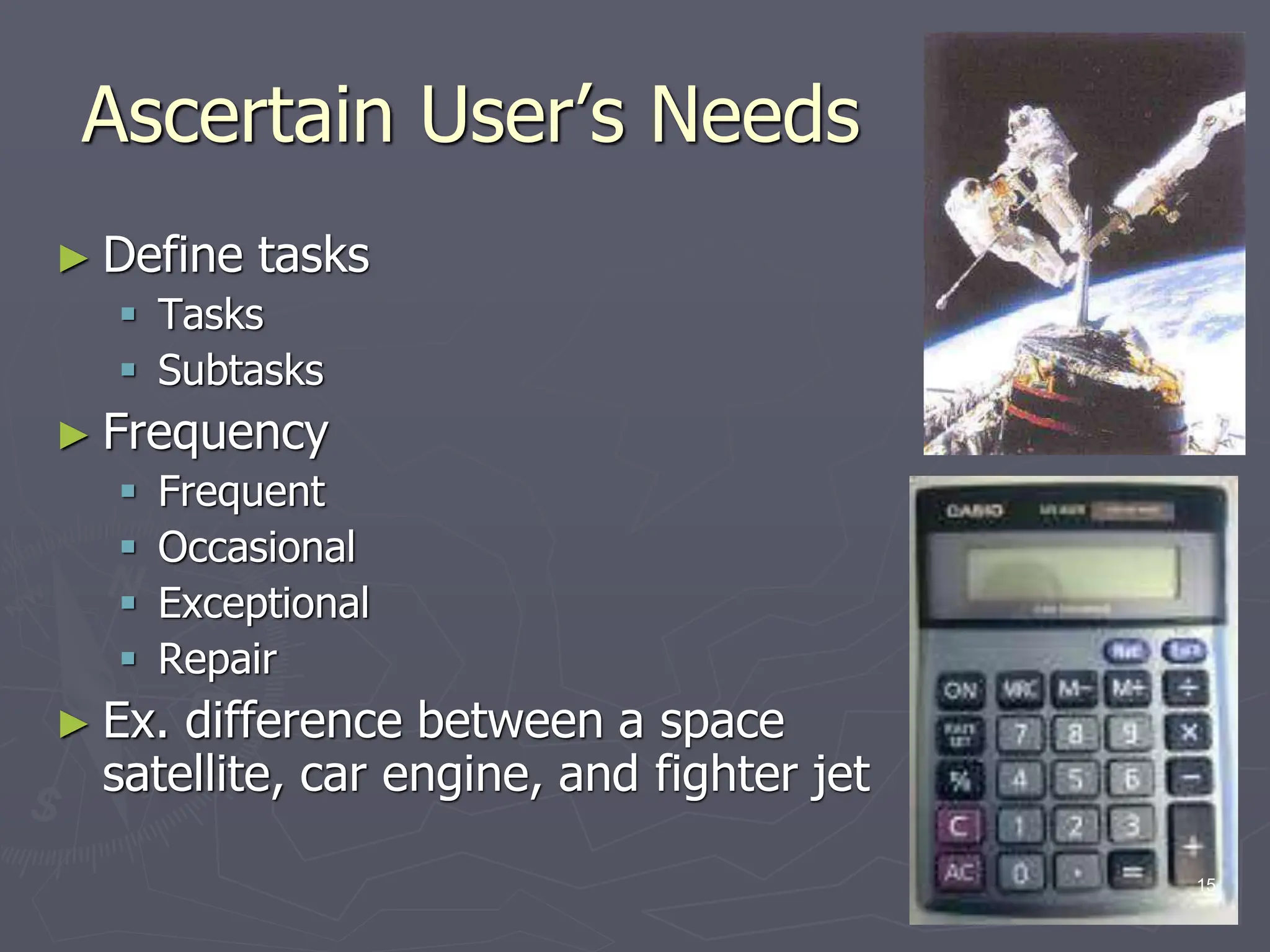 Ascertain User’s Needs
► Define tasks
 Tasks
 Subtasks
► Frequency
 Frequent
 Occasional
 Exceptional
 Repair
► Ex. difference between a space
satellite, car engine, and fighter jet
15
 