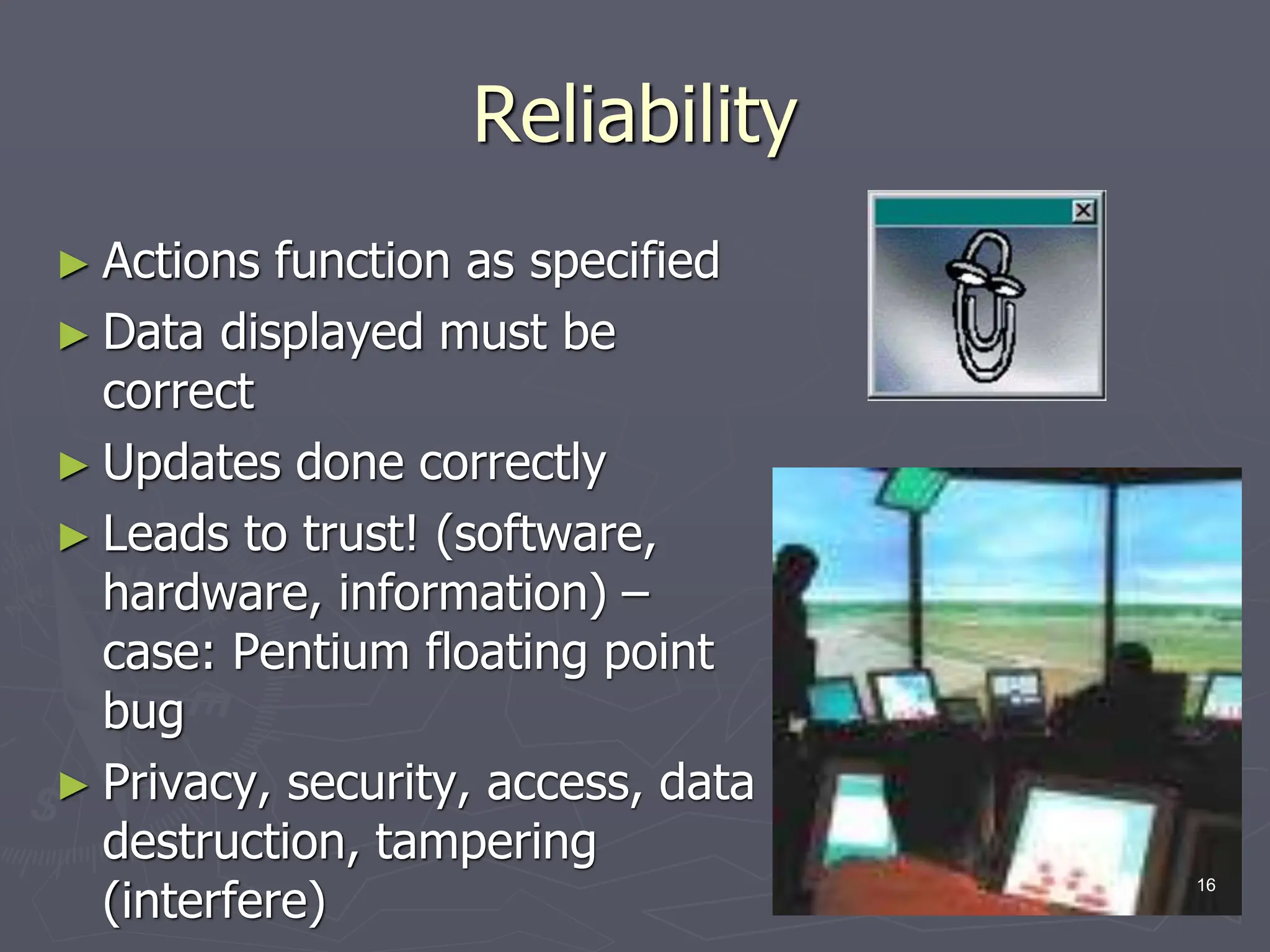 Reliability
► Actions function as specified
► Data displayed must be
correct
► Updates done correctly
► Leads to trust! (software,
hardware, information) –
case: Pentium floating point
bug
► Privacy, security, access, data
destruction, tampering
(interfere)
16
 