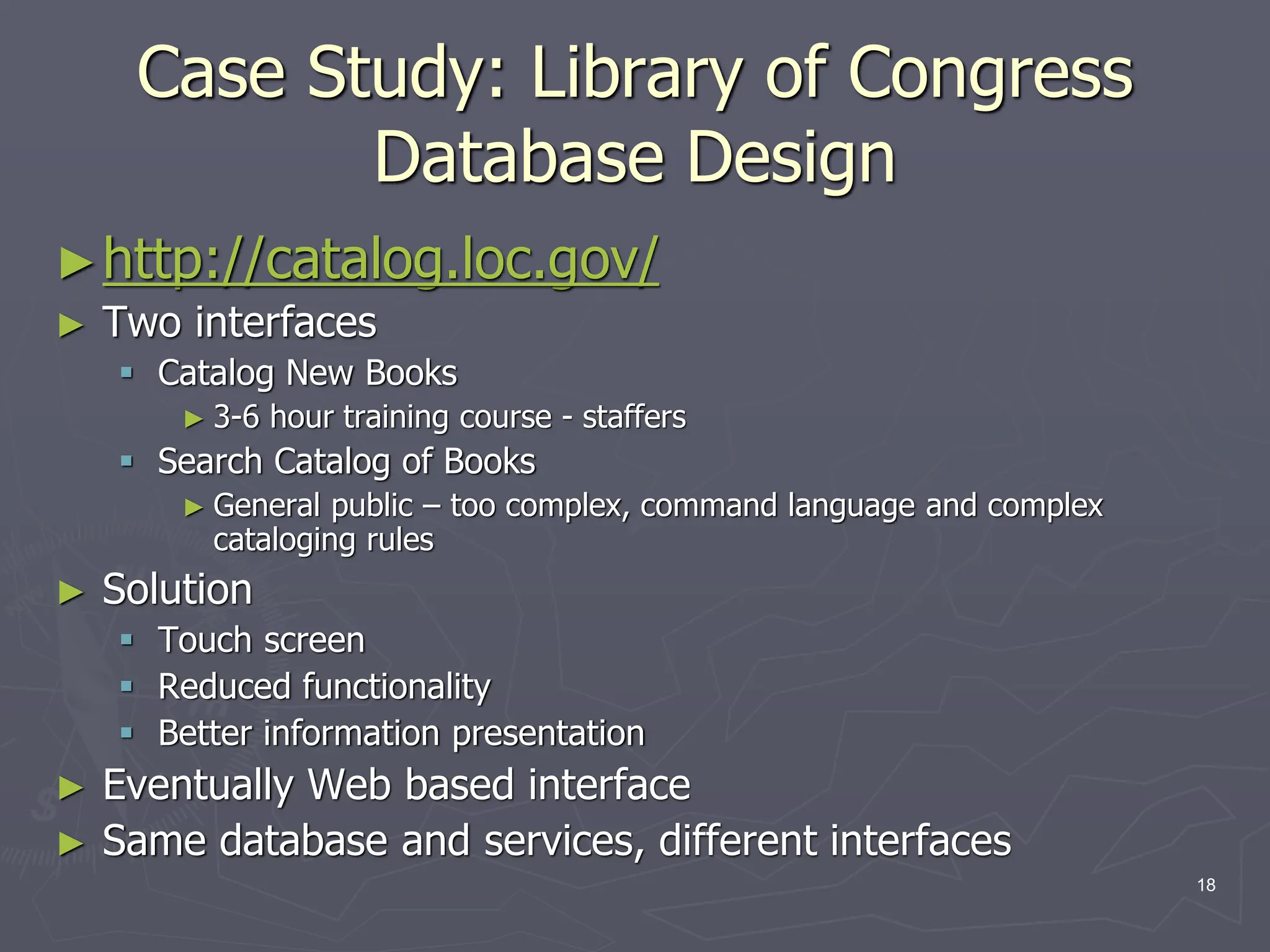 Case Study: Library of Congress
Database Design
►http://catalog.loc.gov/
► Two interfaces
 Catalog New Books
► 3-6 hour training course - staffers
 Search Catalog of Books
► General public – too complex, command language and complex
cataloging rules
► Solution
 Touch screen
 Reduced functionality
 Better information presentation
► Eventually Web based interface
► Same database and services, different interfaces
18
 