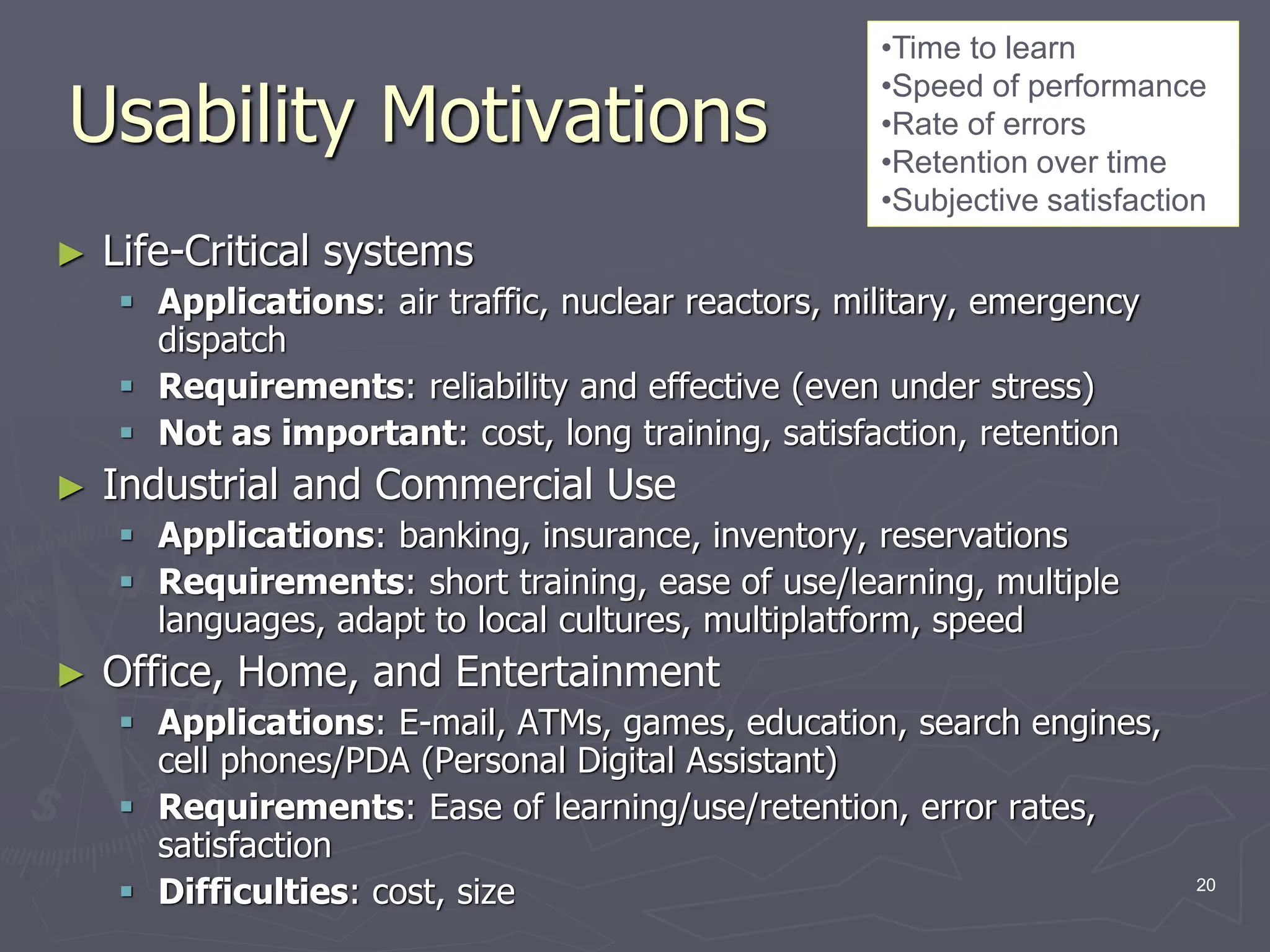 Usability Motivations
► Life-Critical systems
 Applications: air traffic, nuclear reactors, military, emergency
dispatch
 Requirements: reliability and effective (even under stress)
 Not as important: cost, long training, satisfaction, retention
► Industrial and Commercial Use
 Applications: banking, insurance, inventory, reservations
 Requirements: short training, ease of use/learning, multiple
languages, adapt to local cultures, multiplatform, speed
► Office, Home, and Entertainment
 Applications: E-mail, ATMs, games, education, search engines,
cell phones/PDA (Personal Digital Assistant)
 Requirements: Ease of learning/use/retention, error rates,
satisfaction
 Difficulties: cost, size
•Time to learn
•Speed of performance
•Rate of errors
•Retention over time
•Subjective satisfaction
20
 