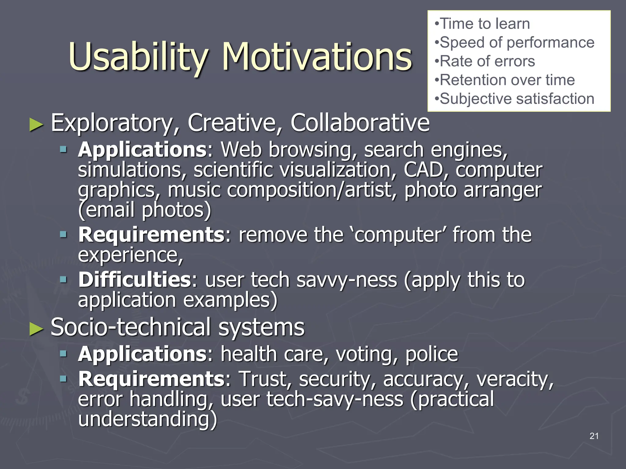 Usability Motivations
► Exploratory, Creative, Collaborative
 Applications: Web browsing, search engines,
simulations, scientific visualization, CAD, computer
graphics, music composition/artist, photo arranger
(email photos)
 Requirements: remove the ‘computer’ from the
experience,
 Difficulties: user tech savvy-ness (apply this to
application examples)
► Socio-technical systems
 Applications: health care, voting, police
 Requirements: Trust, security, accuracy, veracity,
error handling, user tech-savy-ness (practical
understanding)
•Time to learn
•Speed of performance
•Rate of errors
•Retention over time
•Subjective satisfaction
21
 