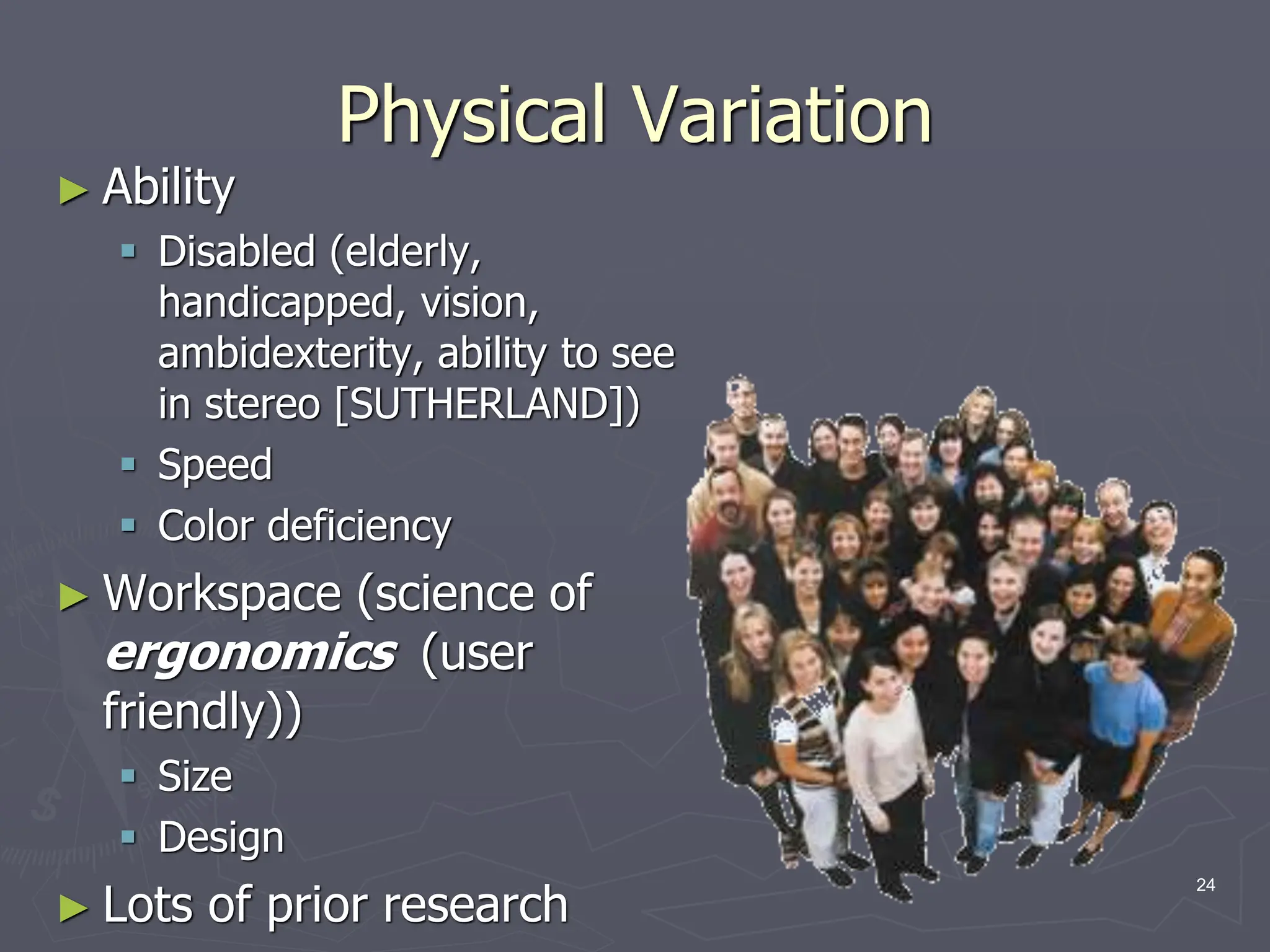 Physical Variation
► Ability
 Disabled (elderly,
handicapped, vision,
ambidexterity, ability to see
in stereo [SUTHERLAND])
 Speed
 Color deficiency
► Workspace (science of
ergonomics (user
friendly))
 Size
 Design
► Lots of prior research
24
 
