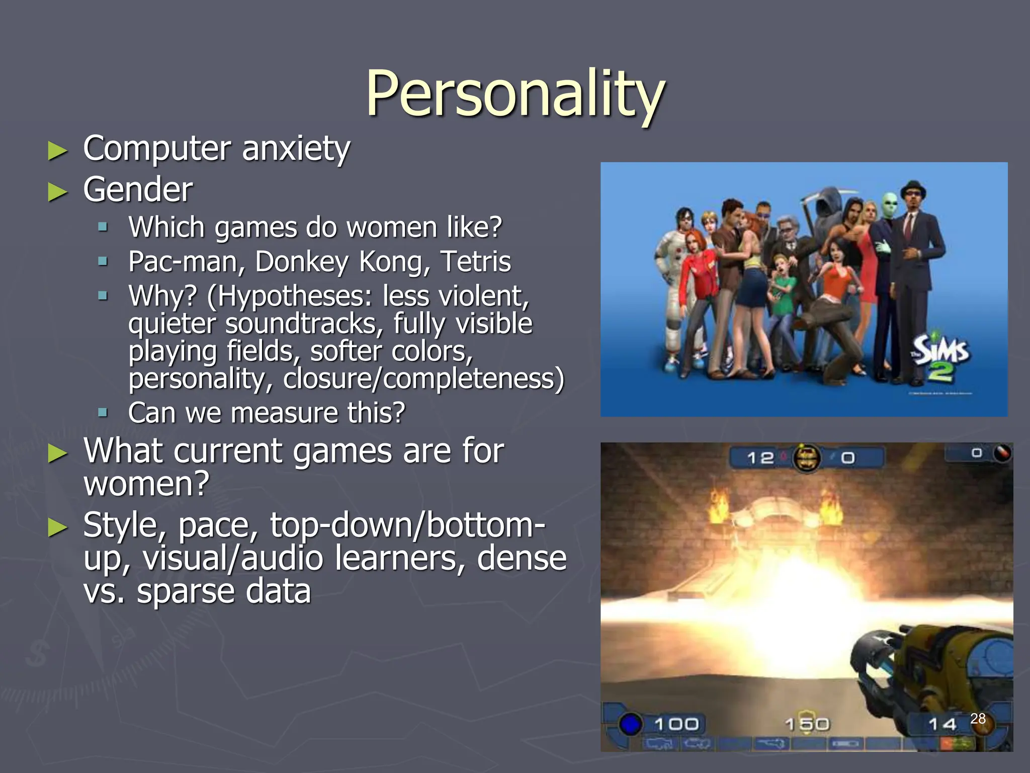 Personality
► Computer anxiety
► Gender
 Which games do women like?
 Pac-man, Donkey Kong, Tetris
 Why? (Hypotheses: less violent,
quieter soundtracks, fully visible
playing fields, softer colors,
personality, closure/completeness)
 Can we measure this?
► What current games are for
women?
► Style, pace, top-down/bottom-
up, visual/audio learners, dense
vs. sparse data
28
 