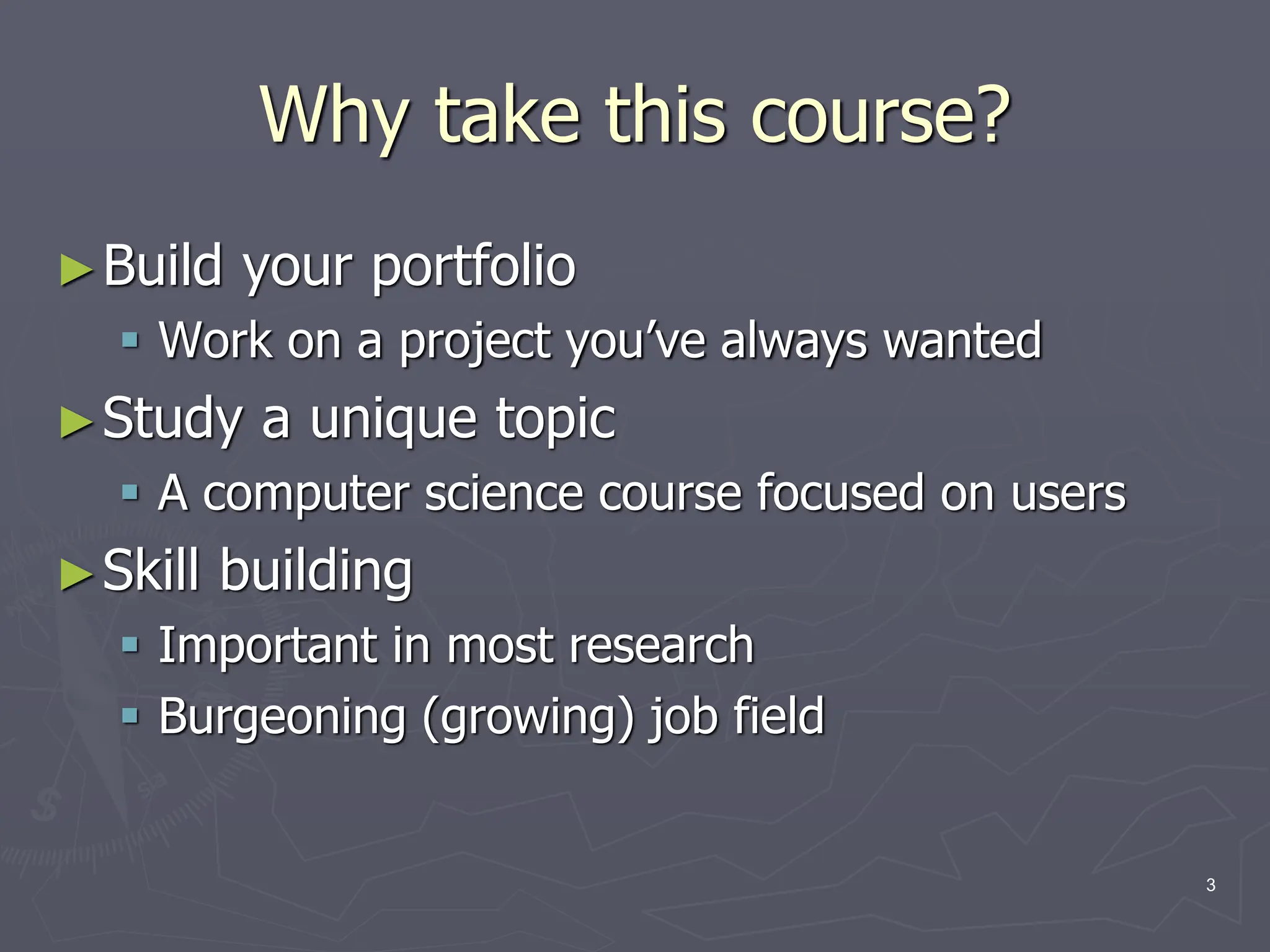 Why take this course?
►Build your portfolio
 Work on a project you’ve always wanted
►Study a unique topic
 A computer science course focused on users
►Skill building
 Important in most research
 Burgeoning (growing) job field
3
 